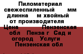 Пиломатериал свежеспиленный 20-50мм длинна 2-6м хвойный - от производителя. › Цена ­ 4 200 - Пензенская обл., Пенза г. Сад и огород » Услуги   . Пензенская обл.